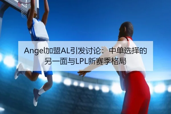 Angel加盟AL引发讨论：中单选择的另一面与LPL新赛季格局